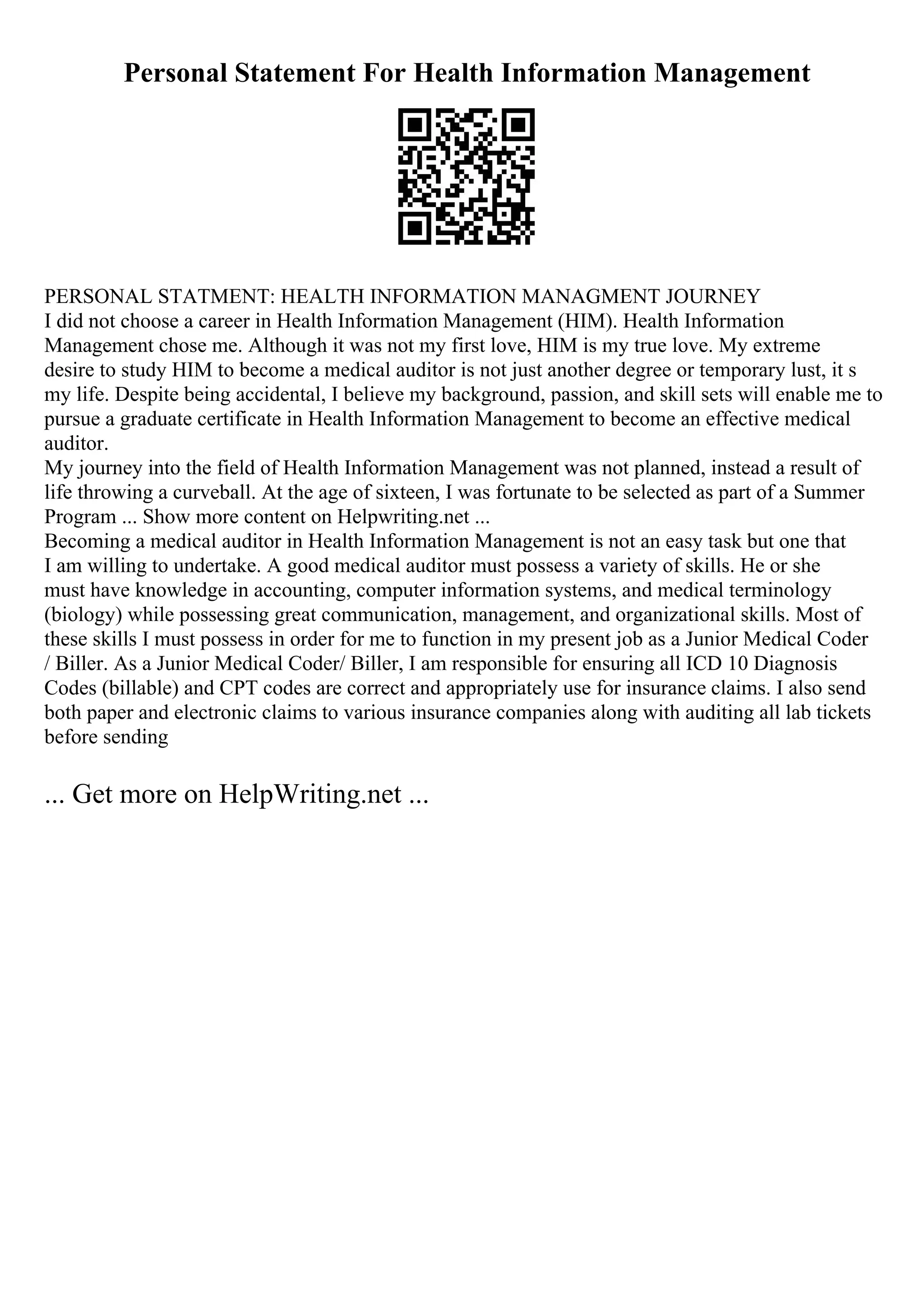 Personal Statement For Health Information Management
PERSONAL STATMENT: HEALTH INFORMATION MANAGMENT JOURNEY
I did not choose a career in Health Information Management (HIM). Health Information
Management chose me. Although it was not my first love, HIM is my true love. My extreme
desire to study HIM to become a medical auditor is not just another degree or temporary lust, it s
my life. Despite being accidental, I believe my background, passion, and skill sets will enable me to
pursue a graduate certificate in Health Information Management to become an effective medical
auditor.
My journey into the field of Health Information Management was not planned, instead a result of
life throwing a curveball. At the age of sixteen, I was fortunate to be selected as part of a Summer
Program ... Show more content on Helpwriting.net ...
Becoming a medical auditor in Health Information Management is not an easy task but one that
I am willing to undertake. A good medical auditor must possess a variety of skills. He or she
must have knowledge in accounting, computer information systems, and medical terminology
(biology) while possessing great communication, management, and organizational skills. Most of
these skills I must possess in order for me to function in my present job as a Junior Medical Coder
/ Biller. As a Junior Medical Coder/ Biller, I am responsible for ensuring all ICD 10 Diagnosis
Codes (billable) and CPT codes are correct and appropriately use for insurance claims. I also send
both paper and electronic claims to various insurance companies along with auditing all lab tickets
before sending
... Get more on HelpWriting.net ...
 