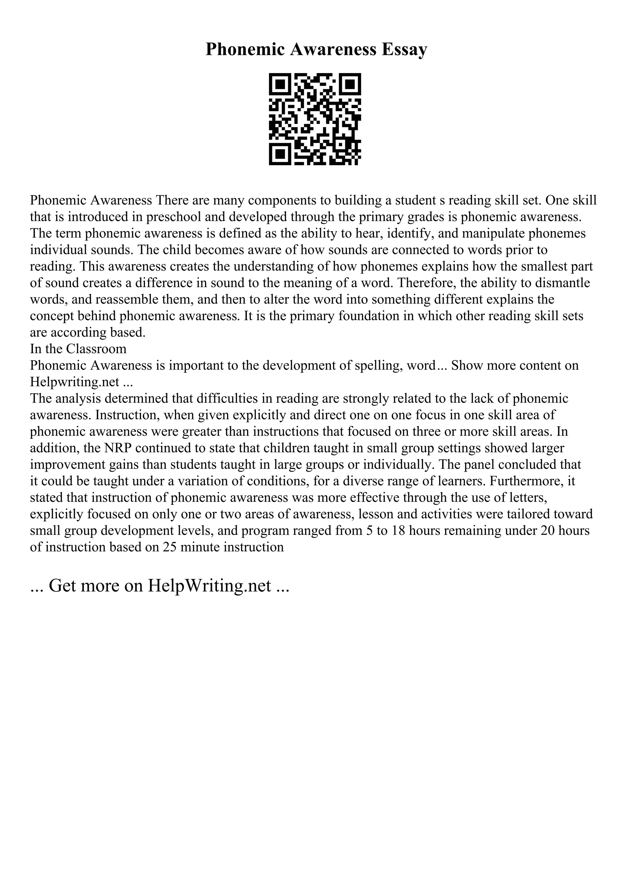 Phonemic Awareness Essay
Phonemic Awareness There are many components to building a student s reading skill set. One skill
that is introduced in preschool and developed through the primary grades is phonemic awareness.
The term phonemic awareness is defined as the ability to hear, identify, and manipulate phonemes
individual sounds. The child becomes aware of how sounds are connected to words prior to
reading. This awareness creates the understanding of how phonemes explains how the smallest part
of sound creates a difference in sound to the meaning of a word. Therefore, the ability to dismantle
words, and reassemble them, and then to alter the word into something different explains the
concept behind phonemic awareness. It is the primary foundation in which other reading skill sets
are according based.
In the Classroom
Phonemic Awareness is important to the development of spelling, word... Show more content on
Helpwriting.net ...
The analysis determined that difficulties in reading are strongly related to the lack of phonemic
awareness. Instruction, when given explicitly and direct one on one focus in one skill area of
phonemic awareness were greater than instructions that focused on three or more skill areas. In
addition, the NRP continued to state that children taught in small group settings showed larger
improvement gains than students taught in large groups or individually. The panel concluded that
it could be taught under a variation of conditions, for a diverse range of learners. Furthermore, it
stated that instruction of phonemic awareness was more effective through the use of letters,
explicitly focused on only one or two areas of awareness, lesson and activities were tailored toward
small group development levels, and program ranged from 5 to 18 hours remaining under 20 hours
of instruction based on 25 minute instruction
... Get more on HelpWriting.net ...
 