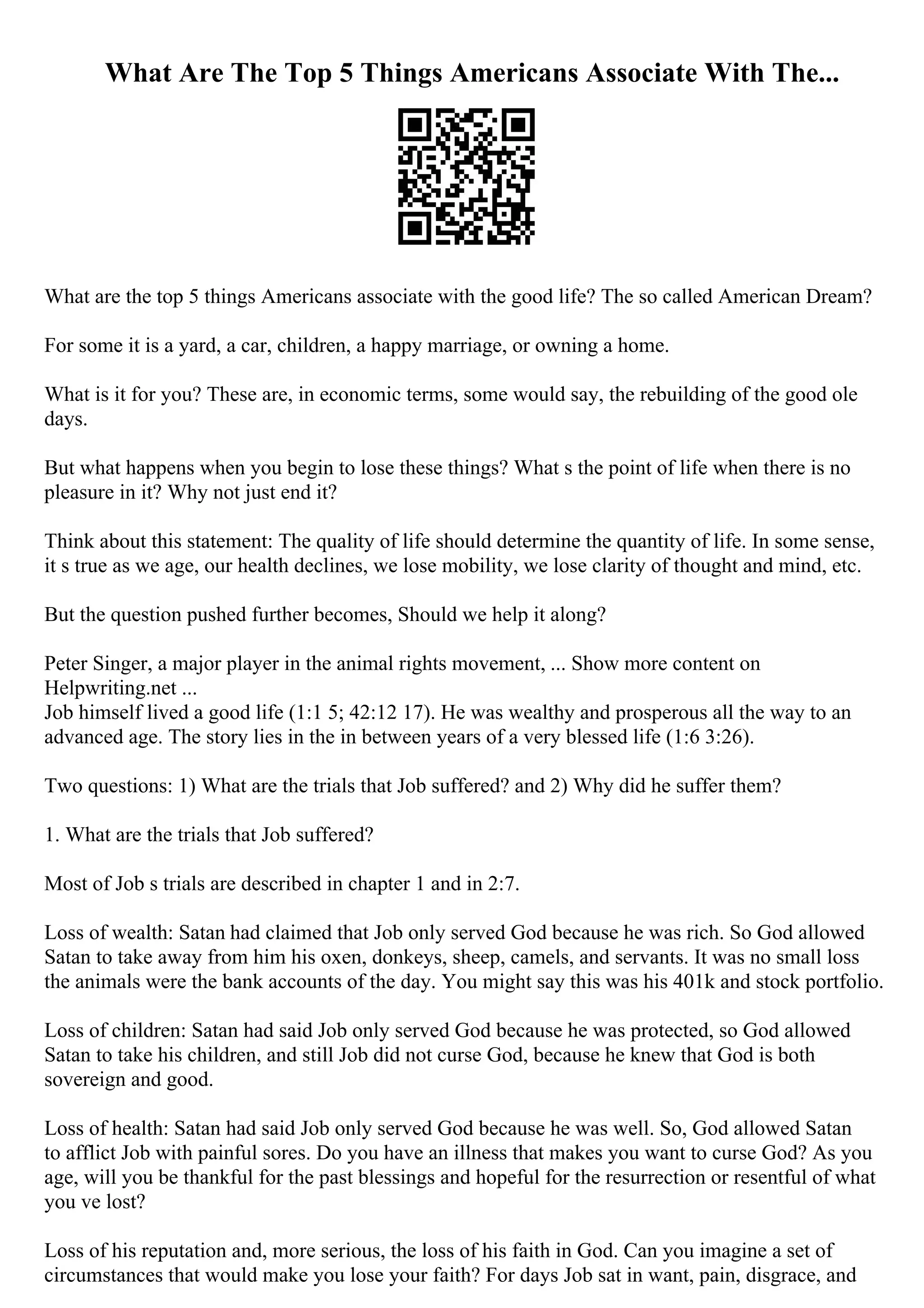 What Are The Top 5 Things Americans Associate With The...
What are the top 5 things Americans associate with the good life? The so called American Dream?
For some it is a yard, a car, children, a happy marriage, or owning a home.
What is it for you? These are, in economic terms, some would say, the rebuilding of the good ole
days.
But what happens when you begin to lose these things? What s the point of life when there is no
pleasure in it? Why not just end it?
Think about this statement: The quality of life should determine the quantity of life. In some sense,
it s true as we age, our health declines, we lose mobility, we lose clarity of thought and mind, etc.
But the question pushed further becomes, Should we help it along?
Peter Singer, a major player in the animal rights movement, ... Show more content on
Helpwriting.net ...
Job himself lived a good life (1:1 5; 42:12 17). He was wealthy and prosperous all the way to an
advanced age. The story lies in the in between years of a very blessed life (1:6 3:26).
Two questions: 1) What are the trials that Job suffered? and 2) Why did he suffer them?
1. What are the trials that Job suffered?
Most of Job s trials are described in chapter 1 and in 2:7.
Loss of wealth: Satan had claimed that Job only served God because he was rich. So God allowed
Satan to take away from him his oxen, donkeys, sheep, camels, and servants. It was no small loss
the animals were the bank accounts of the day. You might say this was his 401k and stock portfolio.
Loss of children: Satan had said Job only served God because he was protected, so God allowed
Satan to take his children, and still Job did not curse God, because he knew that God is both
sovereign and good.
Loss of health: Satan had said Job only served God because he was well. So, God allowed Satan
to afflict Job with painful sores. Do you have an illness that makes you want to curse God? As you
age, will you be thankful for the past blessings and hopeful for the resurrection or resentful of what
you ve lost?
Loss of his reputation and, more serious, the loss of his faith in God. Can you imagine a set of
circumstances that would make you lose your faith? For days Job sat in want, pain, disgrace, and
 