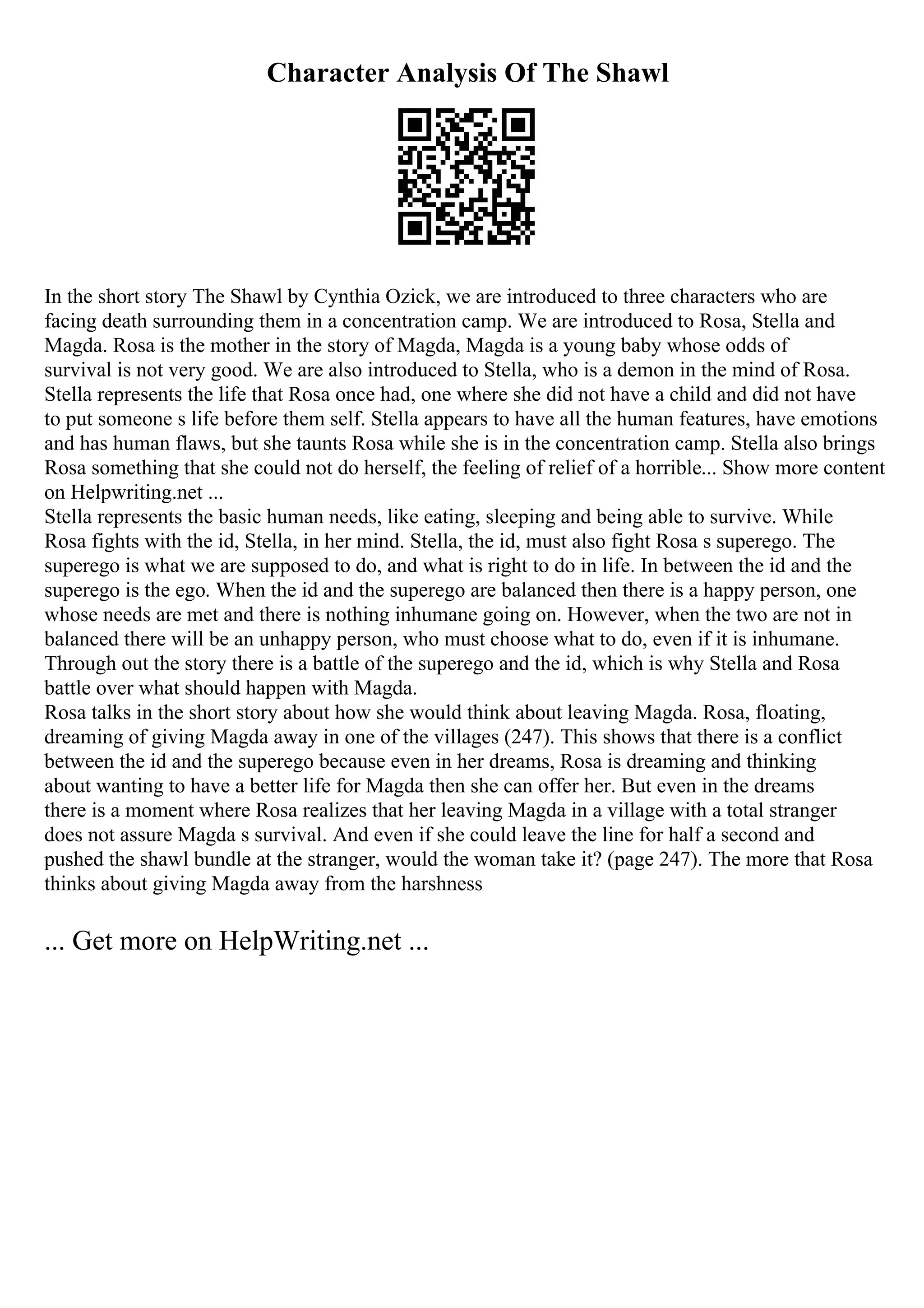 Character Analysis Of The Shawl
In the short story The Shawl by Cynthia Ozick, we are introduced to three characters who are
facing death surrounding them in a concentration camp. We are introduced to Rosa, Stella and
Magda. Rosa is the mother in the story of Magda, Magda is a young baby whose odds of
survival is not very good. We are also introduced to Stella, who is a demon in the mind of Rosa.
Stella represents the life that Rosa once had, one where she did not have a child and did not have
to put someone s life before them self. Stella appears to have all the human features, have emotions
and has human flaws, but she taunts Rosa while she is in the concentration camp. Stella also brings
Rosa something that she could not do herself, the feeling of relief of a horrible... Show more content
on Helpwriting.net ...
Stella represents the basic human needs, like eating, sleeping and being able to survive. While
Rosa fights with the id, Stella, in her mind. Stella, the id, must also fight Rosa s superego. The
superego is what we are supposed to do, and what is right to do in life. In between the id and the
superego is the ego. When the id and the superego are balanced then there is a happy person, one
whose needs are met and there is nothing inhumane going on. However, when the two are not in
balanced there will be an unhappy person, who must choose what to do, even if it is inhumane.
Through out the story there is a battle of the superego and the id, which is why Stella and Rosa
battle over what should happen with Magda.
Rosa talks in the short story about how she would think about leaving Magda. Rosa, floating,
dreaming of giving Magda away in one of the villages (247). This shows that there is a conflict
between the id and the superego because even in her dreams, Rosa is dreaming and thinking
about wanting to have a better life for Magda then she can offer her. But even in the dreams
there is a moment where Rosa realizes that her leaving Magda in a village with a total stranger
does not assure Magda s survival. And even if she could leave the line for half a second and
pushed the shawl bundle at the stranger, would the woman take it? (page 247). The more that Rosa
thinks about giving Magda away from the harshness
... Get more on HelpWriting.net ...
 