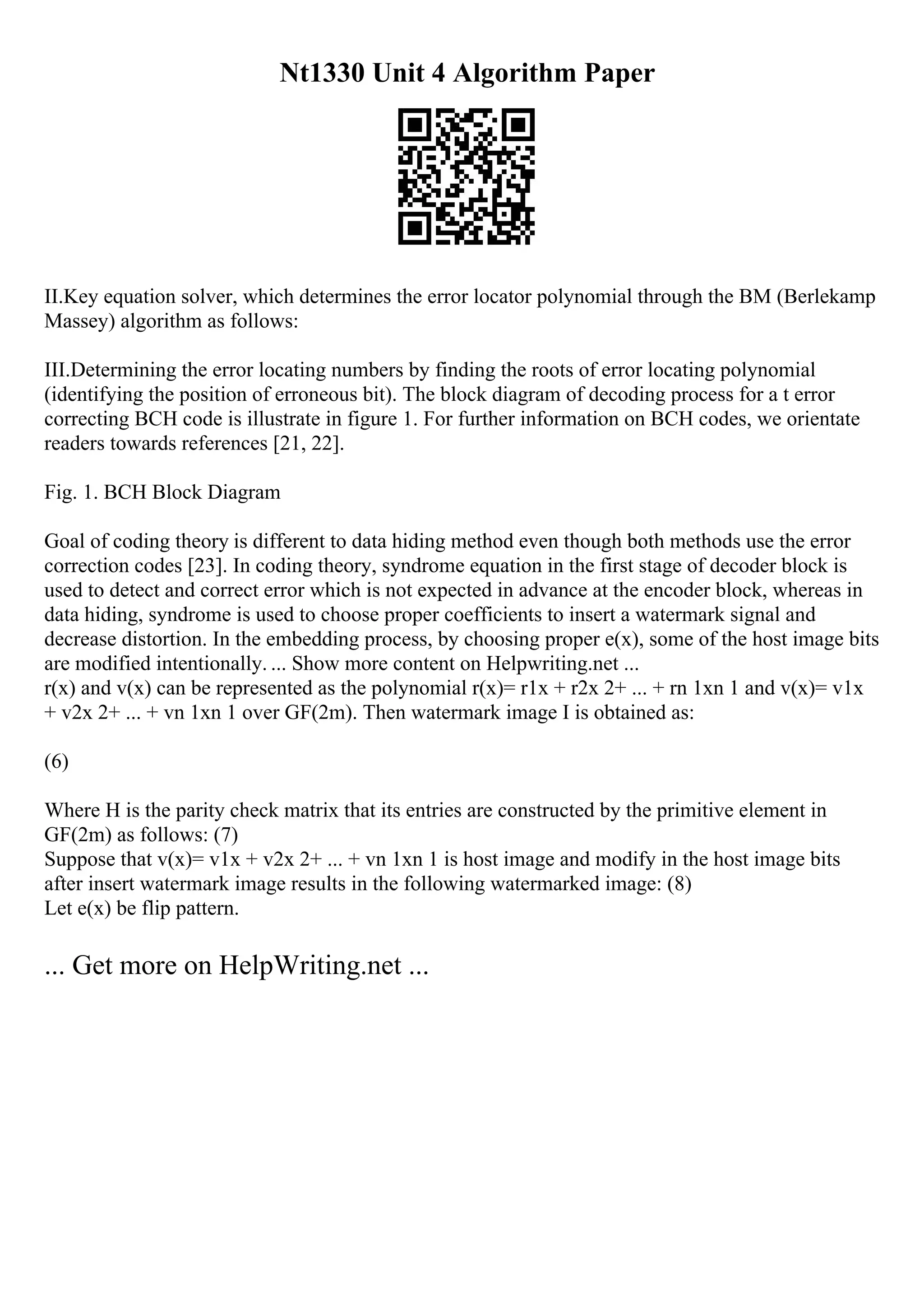 Nt1330 Unit 4 Algorithm Paper
II.Key equation solver, which determines the error locator polynomial through the BM (Berlekamp
Massey) algorithm as follows:
III.Determining the error locating numbers by finding the roots of error locating polynomial
(identifying the position of erroneous bit). The block diagram of decoding process for a t error
correcting BCH code is illustrate in figure 1. For further information on BCH codes, we orientate
readers towards references [21, 22].
Fig. 1. BCH Block Diagram
Goal of coding theory is different to data hiding method even though both methods use the error
correction codes [23]. In coding theory, syndrome equation in the first stage of decoder block is
used to detect and correct error which is not expected in advance at the encoder block, whereas in
data hiding, syndrome is used to choose proper coefficients to insert a watermark signal and
decrease distortion. In the embedding process, by choosing proper e(x), some of the host image bits
are modified intentionally. ... Show more content on Helpwriting.net ...
r(x) and v(x) can be represented as the polynomial r(x)= r1x + r2x 2+ ... + rn 1xn 1 and v(x)= v1x
+ v2x 2+ ... + vn 1xn 1 over GF(2m). Then watermark image I is obtained as:
(6)
Where H is the parity check matrix that its entries are constructed by the primitive element in
GF(2m) as follows: (7)
Suppose that v(x)= v1x + v2x 2+ ... + vn 1xn 1 is host image and modify in the host image bits
after insert watermark image results in the following watermarked image: (8)
Let e(x) be flip pattern.
... Get more on HelpWriting.net ...
 
