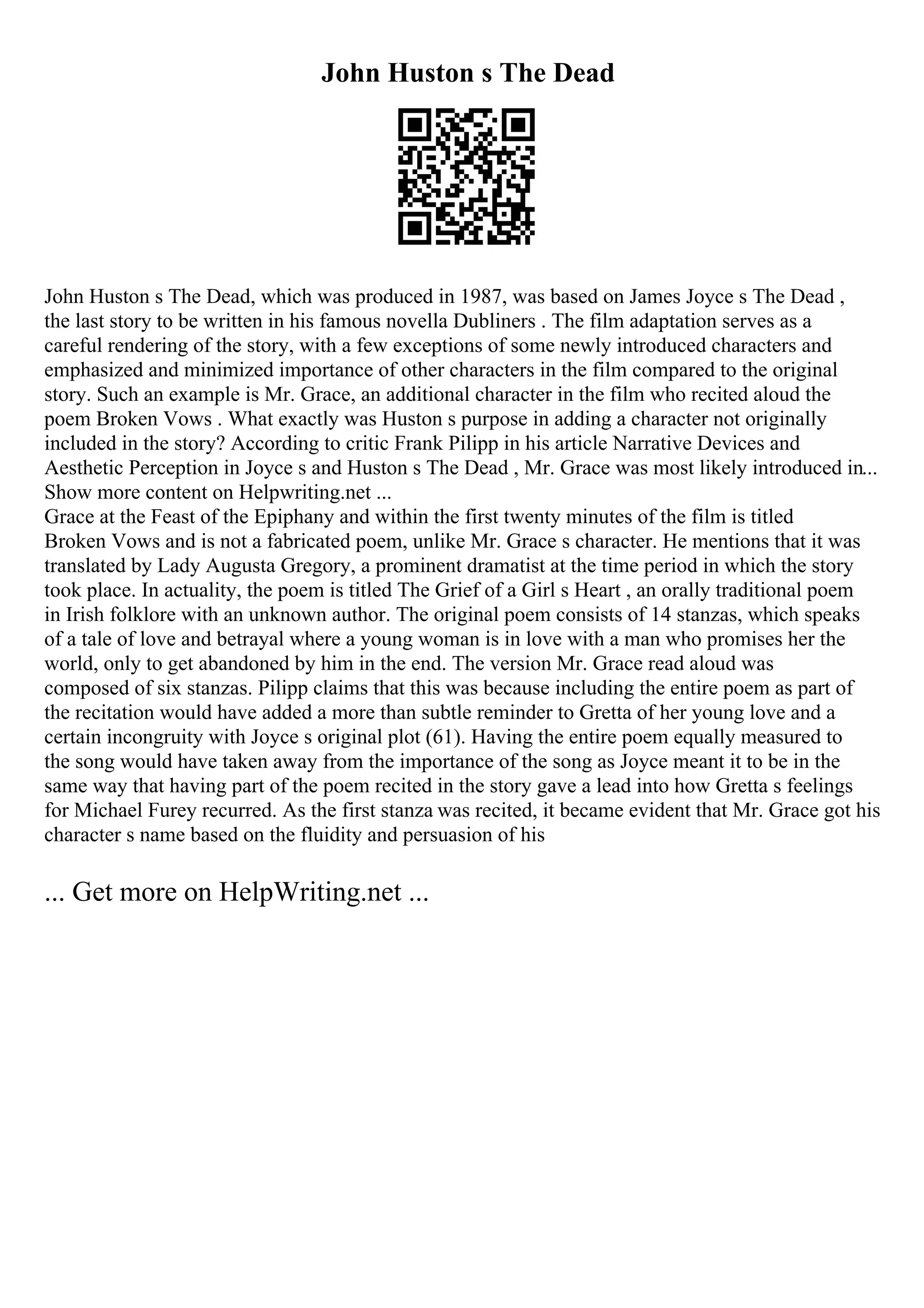 John Huston s The Dead
John Huston s The Dead, which was produced in 1987, was based on James Joyce s The Dead ,
the last story to be written in his famous novella Dubliners . The film adaptation serves as a
careful rendering of the story, with a few exceptions of some newly introduced characters and
emphasized and minimized importance of other characters in the film compared to the original
story. Such an example is Mr. Grace, an additional character in the film who recited aloud the
poem Broken Vows . What exactly was Huston s purpose in adding a character not originally
included in the story? According to critic Frank Pilipp in his article Narrative Devices and
Aesthetic Perception in Joyce s and Huston s The Dead , Mr. Grace was most likely introduced in...
Show more content on Helpwriting.net ...
Grace at the Feast of the Epiphany and within the first twenty minutes of the film is titled
Broken Vows and is not a fabricated poem, unlike Mr. Grace s character. He mentions that it was
translated by Lady Augusta Gregory, a prominent dramatist at the time period in which the story
took place. In actuality, the poem is titled The Grief of a Girl s Heart , an orally traditional poem
in Irish folklore with an unknown author. The original poem consists of 14 stanzas, which speaks
of a tale of love and betrayal where a young woman is in love with a man who promises her the
world, only to get abandoned by him in the end. The version Mr. Grace read aloud was
composed of six stanzas. Pilipp claims that this was because including the entire poem as part of
the recitation would have added a more than subtle reminder to Gretta of her young love and a
certain incongruity with Joyce s original plot (61). Having the entire poem equally measured to
the song would have taken away from the importance of the song as Joyce meant it to be in the
same way that having part of the poem recited in the story gave a lead into how Gretta s feelings
for Michael Furey recurred. As the first stanza was recited, it became evident that Mr. Grace got his
character s name based on the fluidity and persuasion of his
... Get more on HelpWriting.net ...
 