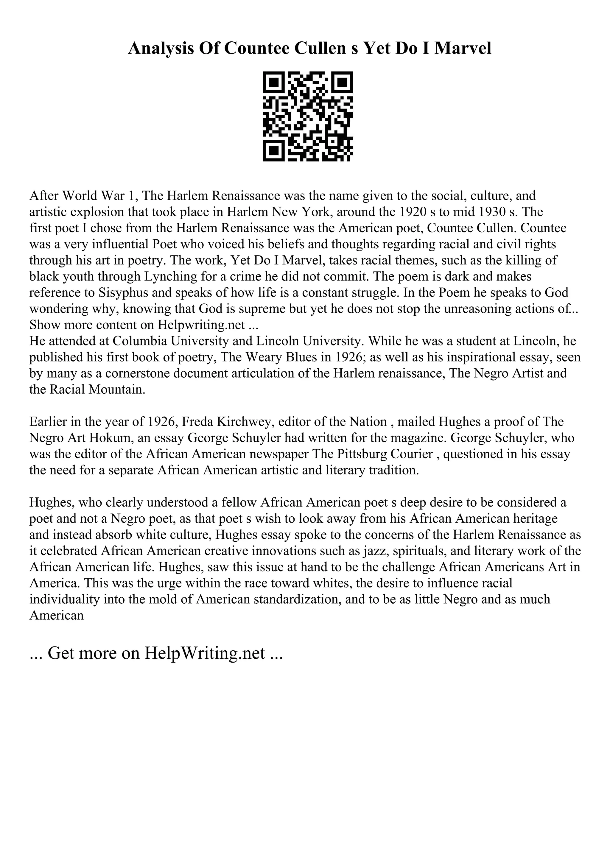 Analysis Of Countee Cullen s Yet Do I Marvel
After World War 1, The Harlem Renaissance was the name given to the social, culture, and
artistic explosion that took place in Harlem New York, around the 1920 s to mid 1930 s. The
first poet I chose from the Harlem Renaissance was the American poet, Countee Cullen. Countee
was a very influential Poet who voiced his beliefs and thoughts regarding racial and civil rights
through his art in poetry. The work, Yet Do I Marvel, takes racial themes, such as the killing of
black youth through Lynching for a crime he did not commit. The poem is dark and makes
reference to Sisyphus and speaks of how life is a constant struggle. In the Poem he speaks to God
wondering why, knowing that God is supreme but yet he does not stop the unreasoning actions of...
Show more content on Helpwriting.net ...
He attended at Columbia University and Lincoln University. While he was a student at Lincoln, he
published his first book of poetry, The Weary Blues in 1926; as well as his inspirational essay, seen
by many as a cornerstone document articulation of the Harlem renaissance, The Negro Artist and
the Racial Mountain.
Earlier in the year of 1926, Freda Kirchwey, editor of the Nation , mailed Hughes a proof of The
Negro Art Hokum, an essay George Schuyler had written for the magazine. George Schuyler, who
was the editor of the African American newspaper The Pittsburg Courier , questioned in his essay
the need for a separate African American artistic and literary tradition.
Hughes, who clearly understood a fellow African American poet s deep desire to be considered a
poet and not a Negro poet, as that poet s wish to look away from his African American heritage
and instead absorb white culture, Hughes essay spoke to the concerns of the Harlem Renaissance as
it celebrated African American creative innovations such as jazz, spirituals, and literary work of the
African American life. Hughes, saw this issue at hand to be the challenge African Americans Art in
America. This was the urge within the race toward whites, the desire to influence racial
individuality into the mold of American standardization, and to be as little Negro and as much
American
... Get more on HelpWriting.net ...
 