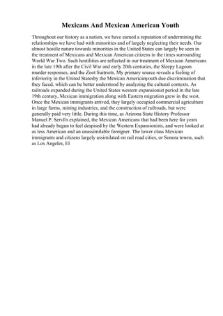 Mexicans And Mexican American Youth
Throughout our history as a nation, we have earned a reputation of undermining the
relationships we have had with minorities and of largely neglecting their needs. Our
almost hostile nature towards minorities in the United States can largely be seen in
the treatment of Mexicans and Mexican American citizens in the times surrounding
World War Two. Such hostilities are reflected in our treatment of Mexican Americans
in the late 19th after the Civil War and early 20th centuries, the Sleepy Lagoon
murder responses, and the Zoot Suitriots. My primary source reveals a feeling of
inferiority in the United Statesby the Mexican Americanyouth due discrimination that
they faced, which can be better understood by analyzing the cultural contexts. As
railroads expanded during the United States western expansionist period in the late
19th century, Mexican immigration along with Eastern migration grew in the west.
Once the Mexican immigrants arrived, they largely occupied commercial agriculture
in large farms, mining industries, and the construction of railroads, but were
generally paid very little. During this time, as Arizona State History Professor
Manuel P. ServГn explained, the Mexican Americans that had been here for years
had already begun to feel despised by the Western Expansionists, and were looked at
as less American and an unassimilable foreigner. The lower class Mexican
immigrants and citizens largely assimilated on rail road cities, or Sonora towns, such
as Los Angeles, El
 