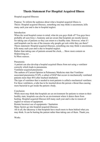 Thesis Statement For Hospital Acquired Illness
Hospital acquired Illnesses
Purpose: To inform the audience about what a hospital acquired illness is.
Thesis: Hospital acquired illnesses, something one may think is uncommon, kills
many each year and is due to hospital neglect.
Introduction
When the word hospital comes to mind, what do you guys think of? You guys have
probably all seen Grey s Anatomy and are aware that hospitals are mostly known
for taking care of patients so they can return to a healthy state. However, what if i
said hospitals can be one of the reasons why people get sick while they are there?
Thesis statement: Hospital acquired illnesses, something one may think is uncommon,
kills many each year and is due to hospital neglect.
Rather than taking care of patients around the clock, ... Show more content on
Helpwriting.net ...
b) More sources.
Pneumonia
A patient can also develop a hospital acquired illness from not using a ventilator
correctly which leads to pneumonia.
Ventilator acquired pneumonia
The authors of Current Opinion in Pulmonary Medicine state that Ventilator
associated pneumonia (VAP), a subset of HAP that occurs in mechanically ventilated
patients more than 48 h after tracheal intubation
The type of ventilator that is needed to treat patients is called a mechanical ventilator.
For these ventilators, a tube has to be inserted down the person s throat thus causing
more bacterial to get inside the patient s body.
Conclusion
While most may think that hospitals are an environment for patients to return to their
healthy state, hospitals can also be an environment where it deters them from
healing. Hospital acquired illnesses kill many each year and is due to reason of
neglect or misuse of equipment.
Restate Incorrect use of equipments / Sanitation
Many factors go into hospital acquired illnesses.
All in all, the takeaway is that hospitals have much more to them behind what you
may think. It can be hurting the patient rather than taking care of them. Thank you.
Works
 
