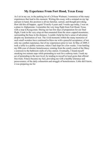 My Experience From Fort Hood, Texas Essay
As I sit in my car, in the parking lot of a 24 hour Walmart, I reminisce of the many
experiences that lead to this moment. Writing this essay with a notepad on my lap
and pen in hand, this position is all too familiar, surreal, and thought provoking.
How did this all happen...again? Exactly 4 years and 3 weeks ago today, I was on
a plane to Afghanistan. I remember the very long flight from Fort Hood, Texas
with a stop in Kyrgyzstan. During our last few days of preparation for our final
flight, I took in the very crisp air that emanated from the snow capped mountains;
surrounding the base in the distance. I couldn t help but feel a sense of adventure
despite my destination of war. The vivid moments within the many memories of
such small wonders have continued to bless me with a peaceful acceptance; of not
only my combat experience, but of my experiences prior to war. In May of 2009, I
took a selfie in a public restroom, where I had slept for a few weeks. I was battling
my fifth year of chronic homelessness; rotating from the comfy couch of the Macy
s restroom to the bathroom stalls of a bus station. Eventually, I found myself
sneaking two minute naps while pretending to wait for a subway train. I took my
act of pretending to the next level, by tending to myself at local gyms that offered
free trials. Fitness became my fuel, providing me with a healthy tolerance and
perseverance; of the daily exhaustion and struggle of homelessness. Little did I know,
it was preparing me for
 
