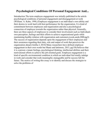 Psychological Conditions Of Personal Engagement And...
Introduction The term employee engagement was initially published in the article
psychological conditions of personal engagement and disengagement at work
(William. A. Kahn, 1990,).Employee engagement is an individual s own ability and
their desires to work hard with best performance for the organization. It is kind of
commitment between employees and organization and also a psychological
connection of employee towards the organization rather than physical. Generally,
there are three aspects of employees to consider their involvement such as Individuals
own perception ,feelings and their efforts to achieve organizational goals while
maintaining healthy relation with organization and customers.(cook,sarah,2008,pg3)
The success of organization depends upon the engagement of their employees and
their awareness regarding their duty, role and output of work that perceives the
organization ahead (Anitha J, 2014) Many researchers have defined employee
engagement in their own words but Shane and lattimore, 2013, pg138) believes that
it is a person s innate feelings, psychological thinking, intellectual abilities and their
motivational efforts to achieve the job oriented goals. Employee engagement is a
kind of specific environmental condition in which an individual feel totally indulge
in work and consider that work meaningful, manageable and be success full for
future. The motive of writing this essay is to identify and discuss the strategies to
solve the problems of
 