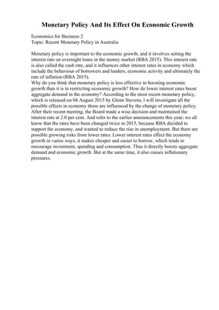Monetary Policy And Its Effect On Economic Growth
Economics for Business 2
Topic: Recent Monetary Policy in Australia
Monetary policy is important to the economic growth, and it involves setting the
interest rate on overnight loans in the money market (RBA 2015). This interest rate
is also called the cash rate, and it influences other interest rates in economy which
include the behaviour of borrowers and lenders, economic activity and ultimately the
rate of inflation (RBA 2015).
Why do you think that monetary policy is less effective in boosting economic
growth than it is in restricting economic growth? How do lower interest rates boost
aggregate demand in the economy? According to the most recent monetary policy,
which is released on 04 August 2015 by Glenn Stevens, l will investigate all the
possible effects in economy those are influenced by the change of monetary policy.
After their recent meeting, the Board made a wise decision and maintained the
interest rate at 2.0 per cent. And refer to the earlier announcements this year; we all
know that the rates have been changed twice in 2015, because RBA decided to
support the economy, and wanted to reduce the rise in unemployment. But there are
possible growing risks from lower rates. Lower interest rates effect the economy
growth in varies ways, it makes cheaper and easier to borrow, which tends to
encourage investment, spending and consumption. Thus it directly boosts aggregate
demand and economic growth. But at the same time, it also causes inflationary
pressures.
 
