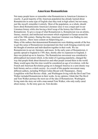 American Romanticism
Not many people know or remember what Romanticism in American Literature is
exactly. A good majority of the American population has already learned about
Romanticism in some type of English class they took in high school, but not many,
just like myself, remember it entirely. Most of the population, as a whole, should
know about Romanticismin American Literature since it was a major part in our
Literature history while also having a brief recap of the history that follows with
Romanticism. To give a recap of what Romanticism is, Romanticism was an artistic,
literary, musical, and intellectual movement which originated in Europe around the
end of the 18th century. During this time, American Literature was finding its own
voice, known... Show more content on Helpwriting.net ...
Many of the authors that demonstrated Romanticism were thinking outside of the box
to get this sense of Romanticism incorporated into their work bringing creativity and
the thought of emotion and individualism together in their work. We see
Romanticism in our art, literature, and music. In the early years of Romanticism, it
quickly spread to England in 1789, then, shortly after its expansion to England, it
then was picked up on in America. The Romanticism movement was considered a
philosophical movement which, in the midst of it gaining popularity, changed the
way that people think about themselves and other people around them in the world.
Many would agree that this time would be considered an age of revolution. with the
French and American Revolution going on it changed America in a semi drastic way
both literary and as a whole society. As a result of this popular movement many
different authors, including William Cullen Bryant with Thanatopsis , Henry
Longfellow with Paul Revere s Ride , and Washington Irving with the Devil and Tom
Walker included Romanticism in their works. In my opinion, I think that The Devil
and Tom Walker portrays the most use of the idea of Romanticism. Washington
Irving starts the story out with a man named Tom Walker, who only really cared
about money. As the story goes on, Tom decides
 