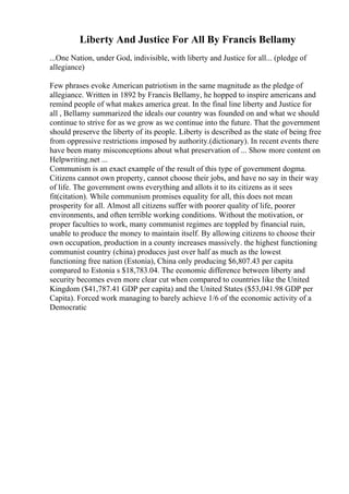 Liberty And Justice For All By Francis Bellamy
...One Nation, under God, indivisible, with liberty and Justice for all... (pledge of
allegiance)
Few phrases evoke American patriotism in the same magnitude as the pledge of
allegiance. Written in 1892 by Francis Bellamy, he hopped to inspire americans and
remind people of what makes america great. In the final line liberty and Justice for
all , Bellamy summarized the ideals our country was founded on and what we should
continue to strive for as we grow as we continue into the future. That the government
should preserve the liberty of its people. Liberty is described as the state of being free
from oppressive restrictions imposed by authority.(dictionary). In recent events there
have been many misconceptions about what preservation of ... Show more content on
Helpwriting.net ...
Communism is an exact example of the result of this type of government dogma.
Citizens cannot own property, cannot choose their jobs, and have no say in their way
of life. The government owns everything and allots it to its citizens as it sees
fit(citation). While communism promises equality for all, this does not mean
prosperity for all. Almost all citizens suffer with poorer quality of life, poorer
environments, and often terrible working conditions. Without the motivation, or
proper faculties to work, many communist regimes are toppled by financial ruin,
unable to produce the money to maintain itself. By allowing citizens to choose their
own occupation, production in a county increases massively. the highest functioning
communist country (china) produces just over half as much as the lowest
functioning free nation (Estonia), China only producing $6,807.43 per capita
compared to Estonia s $18,783.04. The economic difference between liberty and
security becomes even more clear cut when compared to countries like the United
Kingdom ($41,787.41 GDP per capita) and the United States ($53,041.98 GDP per
Capita). Forced work managing to barely achieve 1/6 of the economic activity of a
Democratic
 
