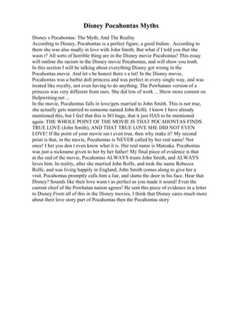 Disney Pocahontas Myths
Disney s Pocahontas: The Myth, And The Reality
According to Disney, Pocahontas is a perfect figure, a good Indian . According to
them she was also madly in love with John Smith. But what if I told you that she
wasn t? All sorts of horrible thing are in the Disney movie Pocahontas! This essay
will outline the racism in the Disney movie Pocahontas, and will show you truth.
In this section I will be talking about everything Disney got wrong in the
Pocahontas movie. And let s be honest there s a lot! In the Disney movie,
Pocahontas was a barbie doll princess and was perfect in every single way, and was
treated like royalty, not even having to do anything. The Powhatans version of a
princess was very different from ours. She did lots of work ... Show more content on
Helpwriting.net ...
In the movie, Pocahontas falls in love/gets married to John Smith. This is not true,
she actually gets married to someone named John Rolfe. I know I have already
mentioned this, but I feel that this is SO huge, that it just HAS to be mentioned
again. THE WHOLE POINT OF THE MOVIE IS THAT POCAHONTAS FINDS
TRUE LOVE (John Smith), AND THAT TRUE LOVE SHE DID NOT EVEN
LOVE! If the point of your movie isn t even true, then why make it? My second
point is that, in the movie, Pocahontas is NEVER called by her real name! Not
once! I bet you don t even know what it is. Her real name is Matoaka. Pocahontas
was just a nickname given to her by her father! My final piece of evidence is that
at the end of the movie, Pocahontas ALWAYS trusts John Smith, and ALWAYS
loves him. In reality, after she married John Rolfe, and took the name Rebecca
Rolfe, and was living happily in England, John Smith comes along to give her a
visit. Pocahontas promptly calls him a liar, and slams the door in his face. Hear that
Disney? Sounds like their love wasn t as perfect as you made it sound! Even the
current chief of the Powhatan nation agrees! He sent this piece of evidence in a letter
to Disney.From all of this in the Disney movies, I think that Disney cares much more
about their love story part of Pocahontas then the Pocahontas story
 