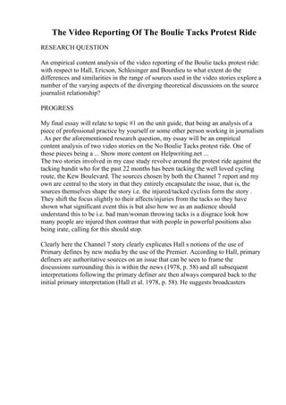 The Video Reporting Of The Boulie Tacks Protest Ride
RESEARCH QUESTION
An empirical content analysis of the video reporting of the Boulie tacks protest ride:
with respect to Hall, Ericson, Schlesinger and Bourdieu to what extent do the
differences and similarities in the range of sources used in the video stories explore a
number of the varying aspects of the diverging theoretical discussions on the source
journalist relationship?
PROGRESS
My final essay will relate to topic #1 on the unit guide, that being an analysis of a
piece of professional practice by yourself or some other person working in journalism
. As per the aforementioned research question, my essay will be an empirical
content analysis of two video stories on the No Boulie Tacks protest ride. One of
those pieces being a ... Show more content on Helpwriting.net ...
The two stories involved in my case study revolve around the protest ride against the
tacking bandit who for the past 22 months has been tacking the well loved cycling
route, the Kew Boulevard. The sources chosen by both the Channel 7 report and my
own are central to the story in that they entirely encapsulate the issue, that is, the
sources themselves shape the story i.e. the injured/tacked cyclists form the story .
They shift the focus slightly to their affects/injuries from the tacks so they have
shown what significant event this is but also how we as an audience should
understand this to be i.e. bad man/woman throwing tacks is a disgrace look how
many people are injured then contrast that with people in powerful positions also
being irate, calling for this should stop.
Clearly here the Channel 7 story clearly explicates Hall s notions of the use of
Primary defines by new media by the use of the Premier. According to Hall, primary
definers are authoritative sources on an issue that can be seen to frame the
discussions surrounding this is within the news (1978, p. 58) and all subsequent
interpretations following the primary definer are then always compared back to the
initial primary interpretation (Hall et al. 1978, p. 58). He suggests broadcasters
 