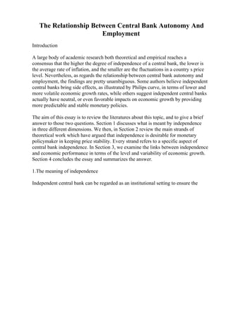 The Relationship Between Central Bank Autonomy And
Employment
Introduction
A large body of academic research both theoretical and empirical reaches a
consensus that the higher the degree of independence of a central bank, the lower is
the average rate of inflation, and the smaller are the fluctuations in a country s price
level. Nevertheless, as regards the relationship between central bank autonomy and
employment, the findings are pretty unambiguous. Some authors believe independent
central banks bring side effects, as illustrated by Philips curve, in terms of lower and
more volatile economic growth rates, while others suggest independent central banks
actually have neutral, or even favorable impacts on economic growth by providing
more predictable and stable monetary policies.
The aim of this essay is to review the literatures about this topic, and to give a brief
answer to those two questions. Section 1 discusses what is meant by independence
in three different dimensions. We then, in Section 2 review the main strands of
theoretical work which have argued that independence is desirable for monetary
policymaker in keeping price stability. Every strand refers to a specific aspect of
central bank independence. In Section 3, we examine the links between independence
and economic performance in terms of the level and variability of economic growth.
Section 4 concludes the essay and summarizes the answer.
1.The meaning of independence
Independent central bank can be regarded as an institutional setting to ensure the
 