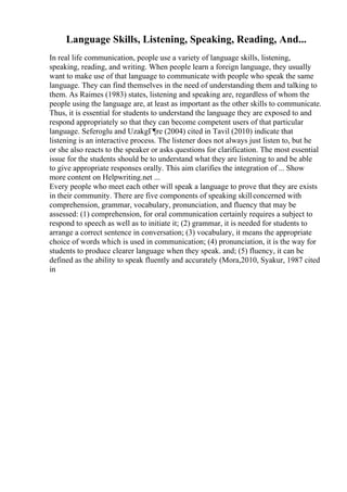 Language Skills, Listening, Speaking, Reading, And...
In real life communication, people use a variety of language skills, listening,
speaking, reading, and writing. When people learn a foreign language, they usually
want to make use of that language to communicate with people who speak the same
language. They can find themselves in the need of understanding them and talking to
them. As Raimes (1983) states, listening and speaking are, regardless of whom the
people using the language are, at least as important as the other skills to communicate.
Thus, it is essential for students to understand the language they are exposed to and
respond appropriately so that they can become competent users of that particular
language. Seferoglu and UzakgГ¶re (2004) cited in Tavil (2010) indicate that
listening is an interactive process. The listener does not always just listen to, but he
or she also reacts to the speaker or asks questions for clarification. The most essential
issue for the students should be to understand what they are listening to and be able
to give appropriate responses orally. This aim clarifies the integration of ... Show
more content on Helpwriting.net ...
Every people who meet each other will speak a language to prove that they are exists
in their community. There are five components of speaking skillconcerned with
comprehension, grammar, vocabulary, pronunciation, and fluency that may be
assessed: (1) comprehension, for oral communication certainly requires a subject to
respond to speech as well as to initiate it; (2) grammar, it is needed for students to
arrange a correct sentence in conversation; (3) vocabulary, it means the appropriate
choice of words which is used in communication; (4) pronunciation, it is the way for
students to produce clearer language when they speak. and; (5) fluency, it can be
defined as the ability to speak fluently and accurately (Mora,2010, Syakur, 1987 cited
in
 