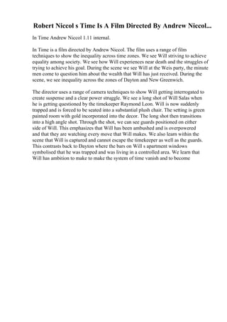 Robert Niccol s Time Is A Film Directed By Andrew Niccol...
In Time Andrew Niccol 1.11 internal.
In Time is a film directed by Andrew Niccol. The film uses a range of film
techniques to show the inequality across time zones. We see Will striving to achieve
equality among society. We see how Will experiences near death and the struggles of
trying to achieve his goal. During the scene we see Will at the Weis party, the minute
men come to question him about the wealth that Will has just received. During the
scene, we see inequality across the zones of Dayton and New Greenwich.
The director uses a range of camera techniques to show Will getting interrogated to
create suspense and a clear power struggle. We see a long shot of Will Salas when
he is getting questioned by the timekeeper Raymond Leon. Will is now suddenly
trapped and is forced to be seated into a substantial plush chair. The setting is green
painted room with gold incorporated into the decor. The long shot then transitions
into a high angle shot. Through the shot, we can see guards positioned on either
side of Will. This emphasizes that Will has been ambushed and is overpowered
and that they are watching every move that Will makes. We also learn within the
scene that Will is captured and cannot escape the timekeeper as well as the guards.
This contrasts back to Dayton where the bars on Will s apartment windows
symbolised that he was trapped and was living in a controlled area. We learn that
Will has ambition to make to make the system of time vanish and to become
 