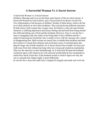 A Sorrowful Woman Vs A Secret Sorrow
A Sorrowful Woman vs A Secret Sorrow
Children, Marriage and Love are the three main factors of the two short stories, A
Sorrowful Woman by Gail Godwin, and A Secret Sorrow by Karen van der Zee.
Two relationships at risk because of children. Neither of them knows what to do but
try to find solutions to solve their problems. They end up having different outcomes.
In both stories, both woman face a major issue. In Godwin s story the main female
character is suffering depression and always feeling sad and tired from being around
her child and taking care of him and her husband. However, Faye in van der Zee s
story is struggling with, her reality of not being able to have children and she s
afraid of marrying her boyfriend, who is madly in love with her, because she s afraid
of disappointing him. Both woman are unsure how to handle their problem and their
first instinct is to keep their distance and avoid their issues. Communication also
played a huge role in both situations. In A Secret Sorrow Kai wouldn t let Faye just
walk away from him without knowing what was wrong and wanted an explanation.
That was the main key to their breakthrough. In A Sorrowful Woman the husband
would just agree with whatever his wife said and would abide by her commands no
matter how much it hurt him. If the husband would ve tried to figure out why she
was so sad and sick; things might ve gone differently.
In van der Zee s story Kai made Faye s tragedy his tragedy and made sure to let her
 