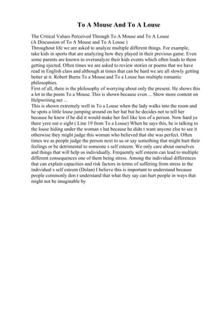 To A Mouse And To A Louse
The Critical Values Perceived Through To A Mouse and To A Louse
(A Discussion of To A Mouse and To A Louse )
Throughout life we are asked to analyze multiple different things. For example,
take kids in sports that are analyzing how they played in their previous game. Even
some parents are known to overanalyze their kids events which often leads to them
getting ejected. Often times we are asked to review stories or poems that we have
read in English class and although at times that can be hard we are all slowly getting
better at it. Robert Burns To a Mouse and To a Louse has multiple romantic
philosophies.
First of all, there is the philosophy of worrying about only the present. He shows this
a lot in the poem To a Mouse. This is shown because even ... Show more content on
Helpwriting.net ...
This is shown extremely well in To a Louse when the lady walks into the room and
he spots a little louse jumping around on her hat but he decides not to tell her
because he knew if he did it would make her feel like less of a person. Now hard ye
there yere out o sight ( Line 19 from To a Louse) When he says this, he is talking to
the louse hiding under the woman s hat because he didn t want anyone else to see it
otherwise they might judge this woman who believed that she was perfect. Often
times we as people judge the person next to us or say something that might hurt their
feelings or be detrimental to someone s self esteem. We only care about ourselves
and things that will help us individually. Frequently self esteem can lead to multiple
different consequences one of them being stress. Among the individual differences
that can explain capacities and risk factors in terms of suffering from stress in the
individual s self esteem (Dolan) I believe this is important to understand because
people commonly don t understand that what they say can hurt people in ways that
might not be imaginable by
 