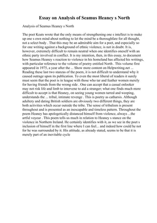 Essay on Analysis of Seamus Heaney s North
Analysis of Seamus Heaney s North
The poet Keats wrote that the only means of strengthening one s intellect is to make
up one s own mind about nothing to let the mind be a thoroughfare for all thought,
not a select body . That this may be an admirable aim for a poet, and especially so
for one writing against a background of ethnic violence, is not in doubt. It is,
however, extremely difficult to remain neutral when one identifies oneself with an
ethnic party involved in conflict. It is my intention, then, in this essay, to document
how Seamus Heaney s reaction to violence in his homeland has affected his writings,
with particular reference to the volume of poetry entitled North . This volume first
appeared in 1975, a year after the ... Show more content on Helpwriting.net ...
Reading these last two stanzas of the poem, it is not difficult to understand why it
caused outrage upon its publication. To even the most liberal of readers it surely
must seem that the poet is in league with those who tar and feather women merely
for having friends from the wrong side . One can accept that a casual onlooker
may not risk life and limb to intervene to aid a stranger; what one finds much more
difficult to accept is that Heaney, on seeing young women tarred and weeping,
understands the ... tribal, intimate revenge . This is poetry as catharsis. Although
adultery and dating British soldiers are obviously two different things, they are
both activities which occur outside the tribe. The sense of tribalism is present
throughout and is presented as an inescapable and timeless pattern. Throughout the
poem Heaney has apologetically distanced himself from violence, always ...the
artful voyeur . This poem tells us much in relation to Heaney s stance on the
violence in Northern Ireland. He certainly identifies with it, as we see in the poet s
inclusion of himself in the first line where I can feel... and indeed how could he not
for he was surrounded by it. His attitude, as already stated, seems to be that it is
merely part of an inevitable cycle
 