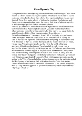 Zhou Dynasty Dbq
During the fall of the Zhou Dynasty, violence and chaos were soaring in China. In an
attempt to achieve justice, various philosophers offered solutions in order to restore
social and political order. From these efforts, three significant ethical systems were
founded. These three major schools of philosophy, Legalism, Confucianism, and
Daoism, are creations of unique views that portray their ideas of adequate societies
as well as their perspectives on how one should govern.
Founded by Confucius, Confucianism followers highly valued education as well as
respect for ancestors. According to Document 1, disorder will not be created if
followers remain respectful to their superiors, for filial piety is one aspect that is the
root of humanity. Filial ... Show more content on Helpwriting.net ...
The author of Document 7 encourages living a life of simplicity an being humble.
Those two aspects follow the strong belief in this ethical system of finding the
Dao, or the way, that represents a balance in life as brought up in Documents 6 and
7. In Document 6, there is a symbol that represents the balance between two forces,
yin and yang. Yin represents females and the evil in the world, while yang
represents all that is good and males. There is a circle in both yin and yang to
represent the balance. Secondly, unlike Legalism and Confucianism, there is a strong
belief in Daoism in not taking part in the government. In Document 8, the point of
view is not interfering with the people in order to have success in taking over the
empire. They believe that people will do better on their own without the government
controlling them according to Document 8. Their beliefs against governing can be
noticed in the Yellow Turban Rebellion against the government that lead to the end of
the Han Dynasty. Also, because their beliefs have lasted to future time periods,
Daoism was banned in China in 1949 under communism. In the Daoism perspective,
there is a very different approach to government and society when compared to the
other major schools of
 