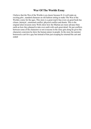 War Of The Worlds Essay
I believe that the War of the Worlds is an classic because H. G well make an
exciting plot , standard character an old fashion setting to make The War of the
Worlds a story for the ages. This story is a great read it has every an great book has
climax ,betrayal , emotional conflict ,physical conflict and drama .This is the
original alien invasion story Wells show how the Martian are more advance then
earth an how they planned to take over earth with such great detail. He put conflicts
between some of the characters so not everyone in the story gets along he gives the
characters concision he show the human nature in people .In the story the narrator
borrowed a cart for a guy but instead of him just escaping he returned the cart and
ended
 