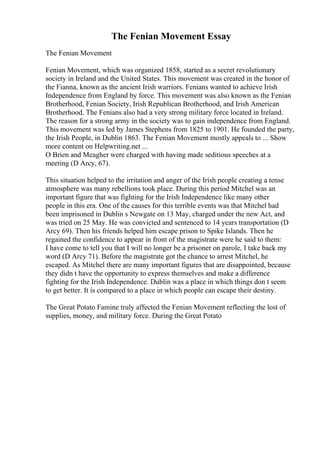 The Fenian Movement Essay
The Fenian Movement
Fenian Movement, which was organized 1858, started as a secret revolutionary
society in Ireland and the United States. This movement was created in the honor of
the Fianna, known as the ancient Irish warriors. Fenians wanted to achieve Irish
Independence from England by force. This movement was also known as the Fenian
Brotherhood, Fenian Society, Irish Republican Brotherhood, and Irish American
Brotherhood. The Fenians also had a very strong military force located in Ireland.
The reason for a strong army in the society was to gain independence from England.
This movement was led by James Stephens from 1825 to 1901. He founded the party,
the Irish People, in Dublin 1863. The Fenian Movement mostly appeals to ... Show
more content on Helpwriting.net ...
O Brien and Meagher were charged with having made seditious speeches at a
meeting (D Arcy, 67).
This situation helped to the irritation and anger of the Irish people creating a tense
atmosphere was many rebellions took place. During this period Mitchel was an
important figure that was fighting for the Irish Independence like many other
people in this era. One of the causes for this terrible events was that Mitchel had
been imprisoned in Dublin s Newgate on 13 May, charged under the new Act, and
was tried on 25 May. He was convicted and sentenced to 14 years transportation (D
Arcy 69). Then his friends helped him escape prison to Spike Islands. Then he
regained the confidence to appear in front of the magistrate were he said to them:
I have come to tell you that I will no longer be a prisoner on parole, I take back my
word (D Arcy 71). Before the magistrate got the chance to arrest Mitchel, he
escaped. As Mitchel there are many important figures that are disappointed, because
they didn t have the opportunity to express themselves and make a difference
fighting for the Irish Independence. Dublin was a place in which things don t seem
to get better. It is compared to a place in which people can escape their destiny.
The Great Potato Famine truly affected the Fenian Movement reflecting the lost of
supplies, money, and military force. During the Great Potato
 