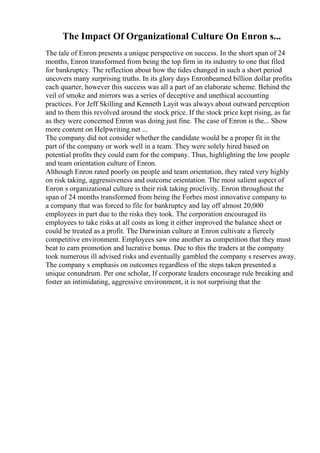 The Impact Of Organizational Culture On Enron s...
The tale of Enron presents a unique perspective on success. In the short span of 24
months, Enron transformed from being the top firm in its industry to one that filed
for bankruptcy. The reflection about how the tides changed in such a short period
uncovers many surprising truths. In its glory days Enronbeamed billion dollar profits
each quarter, however this success was all a part of an elaborate scheme. Behind the
veil of smoke and mirrors was a series of deceptive and unethical accounting
practices. For Jeff Skilling and Kenneth Layit was always about outward perception
and to them this revolved around the stock price. If the stock price kept rising, as far
as they were concerned Enron was doing just fine. The case of Enron is the... Show
more content on Helpwriting.net ...
The company did not consider whether the candidate would be a proper fit in the
part of the company or work well in a team. They were solely hired based on
potential profits they could earn for the company. Thus, highlighting the low people
and team orientation culture of Enron.
Although Enron rated poorly on people and team orientation, they rated very highly
on risk taking, aggressiveness and outcome orientation. The most salient aspect of
Enron s organizational culture is their risk taking proclivity. Enron throughout the
span of 24 months transformed from being the Forbes most innovative company to
a company that was forced to file for bankruptcy and lay off almost 20,000
employees in part due to the risks they took. The corporation encouraged its
employees to take risks at all costs as long it either improved the balance sheet or
could be treated as a profit. The Darwinian culture at Enron cultivate a fiercely
competitive environment. Employees saw one another as competition that they must
beat to earn promotion and lucrative bonus. Due to this the traders at the company
took numerous ill advised risks and eventually gambled the company s reserves away.
The company s emphasis on outcomes regardless of the steps taken presented a
unique conundrum. Per one scholar, If corporate leaders encourage rule breaking and
foster an intimidating, aggressive environment, it is not surprising that the
 