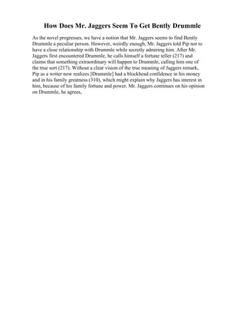 How Does Mr. Jaggers Seem To Get Bently Drummle
As the novel progresses, we have a notion that Mr. Jaggers seems to find Bently
Drummle a peculiar person. However, weirdly enough, Mr. Jaggers told Pip not to
have a close relationship with Drummle while secretly admiring him. After Mr.
Jaggers first encountered Drummle, he calls himself a fortune teller (217) and
claims that something extraordinary will happen to Drummle, calling him one of
the true sort (217). Without a clear vision of the true meaning of Jaggers remark,
Pip as a writer now realizes [Drummle] had a blockhead confidence in his money
and in his family greatness (310), which might explain why Jaggers has interest in
him, because of his family fortune and power. Mr. Jaggers continues on his opinion
on Drummle, he agrees,
 