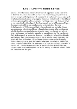 Love Is A Powerful Human Emotion
Love is a powerful human emotion. Everyone will experience love at some point
in their life. It is almost impossible to avoid love. From loving your parents as a
baby to loving your first pet, you will encounter it. Every human being is capable of
love but unfortunately, many have crippled themselves with all kinds of stupid belief
systems, opinions, philosophies, ideologies everything except life. If you are life, it
is very natural to love(Sandhguru). The four young lovers in A Midsummer Night s
Dream encountered love and ended up doing anything to keep that love.
In the beginning of A Midsummer Night s Dream Hermia and her father, Egeus,
are arguing over who she should marry. Back in these times a father could decide
who his daughter marries whether she loves the man or not. Hermia has fallen in
love with Lysander but her father wants her to marry Demetrius. The love Hermia
feels for Lysander is so strong that she doesn t care what her father thinks. Hermia
and Lysander form a plan to escape Athens and go into the woods where they can
love freely. In A Midsummer Night s Dream, Athens represents the physically
grounded world of facts, while the woods represent the metaphysical world of the
poet s imagination (Ritcher). The consequences of these actions do not even occur to
Hermia and Lysander because the power of love blinds them. Hermia does not
realize that she is breaking Athenian law by not wanting to marry the man her father
has chosen for her. But again
 