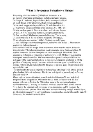 What Is Frequency Selectiveive Firners
Frequency selective surfaces (FSSs) have been used in a
23 number of different applications including reflector antenna
24 design,1,2 radomes,3 spatial filters,4 electromagnetic shield
25 ing,5 design of RF absorbers,6 high power capable and
26 harmonic suppressed spatial filters,7,8 and aberration free
27 microwave lenses and reflect array antennas.9 13 FSSs are
28 also used as spectral filters at terahertz and infrared frequen
29 cies.14 16 As frequency increases, designing multi layer,
30 free standing FSSs becomes very challenging. This is partic
31 ularly the case in the far infrared range and above (e.g.,
32 wavelengths shorter than 100 lm). To design a multi layer,
33 free standing FSS at these frequencies, numerous thin dielec ... Show more
content on Helpwriting.net ...
Such metasurfaces use arrays 56 of antennas or other metallic and/or dielectric
inclusions to 57 locally manipulate an electromagnetic wave front and obtain 58
desired properties such as absorption on a sub wavelength 59 scale 60 29 or
anomalous reflection or refraction of an EM wave. 61 30 34 However, using the
concept of anomalous reflec AQ2 tion to develop spectral and spatial filters has
not received 62 significant attention. In this paper, we present a solution to 63 the
problem of designing simple, low cost, reflective type 64 quasi optical filters by
using a reflective type metasurface 65 designed to act as a quasi optical spatial and
spectral filter. 66
The proposed filter uses a single layer metasurface fabricated 67 on a thin, ground
plane backed dielectric substrate. The device is designed to anomalously reflect an
incident wave 69
(from a given, known direction) towards a desired direction 70 over a desired
frequency band of operation. Outside of this 71 band, the device will act as a
normal reflector, reflecting the 72 incident wave in the specular reflection
direction thereby 73 missing the intended receiver. The net effect of this concept
74 is that in the intended path between a given transmitter and 75 receiver, the
device will act as a spectral filter. Since the 76 device has only a single metallic layer,
its fabrication process 77 is very simple and requires only a single lithography step. 78
Moreover, the bandwidth of this filter
 
