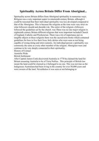 Spirituality Across Britain Differ From Aboriginal...
Spirituality across Britain differs from Aboriginal spirituality in numerous ways.
Religion was a very important aspect in nineteenth century Britain, although it
could be reasoned that their individual spirituality was less developed compared to
that of the Aborigines. This is because the religions at the time were very strict on
what followers should and shouldn t do. The entire of the religion s followers
followed the guidelines set by the church. was There was no one major religion in
eighteenth century Britain different religions that were important included Church
of England, Catholic and Presbyterian. There was a lot of importance put on
tangible objects in these religions there was the sacred texts books which contained
guidelines for how to live their lives, holy deities who were seen as not being
capable of wrong doing and strict customs. An individual person s spirituality was
commonly the same as every other member of the religion. Aborigines were and
continue to be very deeply connected to their spirituality.
History of Contact
Australia Wide
British Settlement
After Captain James Cook discovered Australia in 1770 he claimed the land for
Britain assuming Australia to be of Terra Nullius . This principle of British law
meant the land could be claimed as it belonged to no one. This was not true as the
Indigenous Australians had been living in the country for over 50,000 years and
were owners of the land. Nevertheless it was seen as not belonging to
 
