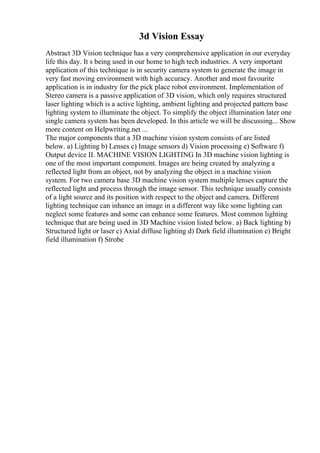 3d Vision Essay
Abstract 3D Vision technique has a very comprehensive application in our everyday
life this day. It s being used in our home to high tech industries. A very important
application of this technique is in security camera system to generate the image in
very fast moving environment with high accuracy. Another and most favourite
application is in industry for the pick place robot environment. Implementation of
Stereo camera is a passive application of 3D vision, which only requires structured
laser lighting which is a active lighting, ambient lighting and projected pattern base
lighting system to illuminate the object. To simplify the object illumination later one
single camera system has been developed. In this article we will be discussing... Show
more content on Helpwriting.net ...
The major components that a 3D machine vision system consists of are listed
below. a) Lighting b) Lenses c) Image sensors d) Vision processing e) Software f)
Output device II. MACHINE VISION LIGHTING In 3D machine vision lighting is
one of the most important component. Images are being created by analyzing a
reflected light from an object, not by analyzing the object in a machine vision
system. For two camera base 3D machine vision system multiple lenses capture the
reflected light and process through the image sensor. This technique usually consists
of a light source and its position with respect to the object and camera. Different
lighting technique can inhance an image in a different way like some lighting can
neglect some features and some can enhance some features. Most common lighting
technique that are being used in 3D Machine vision listed below. a) Back lighting b)
Structured light or laser c) Axial diffuse lighting d) Dark field illumination e) Bright
field illumination f) Strobe
 