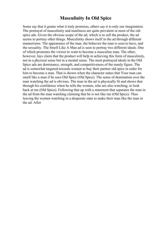 Masculinity In Old Spice
Some say that it grants what it truly promises, others say it is only our imagination.
The portrayal of masculinity and manliness are quite prevalent in most of the old
spice ads. Given the obvious scope of the ad, which is to sell the product, the ad
seems to portray other things. Masculinity shows itself in the ad through different
mannerisms. The appearance of the man, the behavior the man is seen to have, and
the sexuality. The Smell Like A Man ad is seen to portray two different ideals. One
of which promotes the viewer to want to become a masculine man. The other,
however, lays claim that the product will help in achieving this form of masculinity,
not in a physical sense but in a mental sense. The most portrayed ideals in the Old
Spice ads are dominance, strength, and competitiveness of the manly figure. The
ad is somewhat targeted towards women to buy their partner old spice in order for
him to become a man. That is shown when the character states that Your man can
smell like a man if he uses Old Spice (Old Spice). The sense of domination over the
man watching the ad is obvious. The man in the ad is physically fit and shows that
through his confidence when he tells the women, who are also watching, to look
back at me (Old Spice). Following that up with a statement that separates the man in
the ad from the man watching claiming that he is not like me (Old Spice). Thus
leaving the women watching in a desperate state to make their man like the man in
the ad. After
 