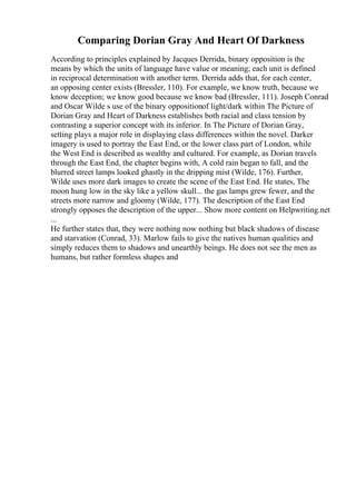 Comparing Dorian Gray And Heart Of Darkness
According to principles explained by Jacques Derrida, binary opposition is the
means by which the units of language have value or meaning; each unit is defined
in reciprocal determination with another term. Derrida adds that, for each center,
an opposing center exists (Bressler, 110). For example, we know truth, because we
know deception; we know good because we know bad (Bressler, 111). Joseph Conrad
and Oscar Wilde s use of the binary oppositionof light/dark within The Picture of
Dorian Gray and Heart of Darkness establishes both racial and class tension by
contrasting a superior concept with its inferior. In The Picture of Dorian Gray,
setting plays a major role in displaying class differences within the novel. Darker
imagery is used to portray the East End, or the lower class part of London, while
the West End is described as wealthy and cultured. For example, as Dorian travels
through the East End, the chapter begins with, A cold rain began to fall, and the
blurred street lamps looked ghastly in the dripping mist (Wilde, 176). Further,
Wilde uses more dark images to create the scene of the East End. He states, The
moon hung low in the sky like a yellow skull... the gas lamps grew fewer, and the
streets more narrow and gloomy (Wilde, 177). The description of the East End
strongly opposes the description of the upper... Show more content on Helpwriting.net
...
He further states that, they were nothing now nothing but black shadows of disease
and starvation (Conrad, 33). Marlow fails to give the natives human qualities and
simply reduces them to shadows and unearthly beings. He does not see the men as
humans, but rather formless shapes and
 
