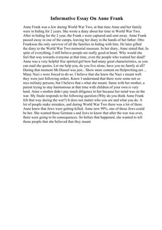Informative Essay On Anne Frank
Anne Frank was a Jew during World War Two, at that time Anne and her family
were in hiding for 2 years. She wrote a diary about her time in World War Two.
After in hiding for the 2 year, the Frank s were captured and sent away. Anne Frank
passed away in one of the camps, leaving her diary in the hands of her father. Otto
Frankwas the only survivor of all the families in hiding with him. He later gifted
the diary to the World War Two memorial museum. In her diary, Anne stated that, In
spite of everything, I still believe people are really good at heart. Why would she
feel that way towards everyone at that time, even the people who wanted her dead?
Anne was a very helpful free spirited girl how had many great characteristics, as you
can read she quotes, Let me help you, do you live alone, have you no family at all?
During that moment Mr.Dussel was just... Show more content on Helpwriting.net ...
Many Nazi s were forced to do so. I believe that she knew the Nazi s meant well
they were just following orders. Know I understand that there were some not so
nice military persons, but I believe that s what she meant. Same with her mother, a
parent trying to stay harmonious at that time with children of your own is very
hard. Anne s mother didn t pay much diligence to her because her mind was on the
war. My finale responds to the following question (Why do you think Anne Frank
felt that way during the war?) It does not matter who you are and what you do. A
lot of people make mistakes, and during World War Two there was a lot of them.
Anne knew that Jews were getting killed. Anne new 99%, one of those Jews could
be her. She wanted those German s and Jews to know that after the war was over,
there were going to be consequences. So before that happened, she wanted to tell
those people that she believed that they meant
 