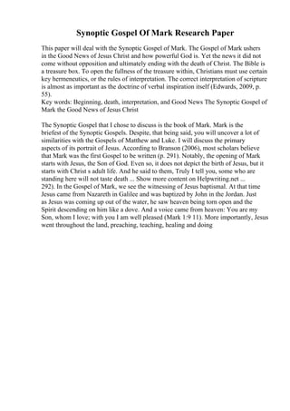 Synoptic Gospel Of Mark Research Paper
This paper will deal with the Synoptic Gospel of Mark. The Gospel of Mark ushers
in the Good News of Jesus Christ and how powerful God is. Yet the news it did not
come without opposition and ultimately ending with the death of Christ. The Bible is
a treasure box. To open the fullness of the treasure within, Christians must use certain
key hermeneutics, or the rules of interpretation. The correct interpretation of scripture
is almost as important as the doctrine of verbal inspiration itself (Edwards, 2009, p.
55).
Key words: Beginning, death, interpretation, and Good News The Synoptic Gospel of
Mark the Good News of Jesus Christ
The Synoptic Gospel that I chose to discuss is the book of Mark. Mark is the
briefest of the Synoptic Gospels. Despite, that being said, you will uncover a lot of
similarities with the Gospels of Matthew and Luke. I will discuss the primary
aspects of its portrait of Jesus. According to Branson (2006), most scholars believe
that Mark was the first Gospel to be written (p. 291). Notably, the opening of Mark
starts with Jesus, the Son of God. Even so, it does not depict the birth of Jesus, but it
starts with Christ s adult life. And he said to them, Truly I tell you, some who are
standing here will not taste death ... Show more content on Helpwriting.net ...
292). In the Gospel of Mark, we see the witnessing of Jesus baptismal. At that time
Jesus came from Nazareth in Galilee and was baptized by John in the Jordan. Just
as Jesus was coming up out of the water, he saw heaven being torn open and the
Spirit descending on him like a dove. And a voice came from heaven: You are my
Son, whom I love; with you I am well pleased (Mark 1:9 11). More importantly, Jesus
went throughout the land, preaching, teaching, healing and doing
 