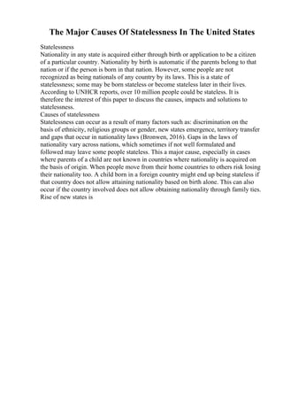 The Major Causes Of Statelessness In The United States
Statelessness
Nationality in any state is acquired either through birth or application to be a citizen
of a particular country. Nationality by birth is automatic if the parents belong to that
nation or if the person is born in that nation. However, some people are not
recognized as being nationals of any country by its laws. This is a state of
statelessness; some may be born stateless or become stateless later in their lives.
According to UNHCR reports, over 10 million people could be stateless. It is
therefore the interest of this paper to discuss the causes, impacts and solutions to
statelessness.
Causes of statelessness
Statelessness can occur as a result of many factors such as: discrimination on the
basis of ethnicity, religious groups or gender, new states emergence, territory transfer
and gaps that occur in nationality laws (Bronwen, 2016). Gaps in the laws of
nationality vary across nations, which sometimes if not well formulated and
followed may leave some people stateless. This a major cause, especially in cases
where parents of a child are not known in countries where nationality is acquired on
the basis of origin. When people move from their home countries to others risk losing
their nationality too. A child born in a foreign country might end up being stateless if
that country does not allow attaining nationality based on birth alone. This can also
occur if the country involved does not allow obtaining nationality through family ties.
Rise of new states is
 