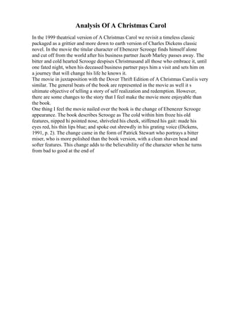 Analysis Of A Christmas Carol
In the 1999 theatrical version of A Christmas Carol we revisit a timeless classic
packaged as a grittier and more down to earth version of Charles Dickens classic
novel. In the movie the titular character of Ebenezer Scrooge finds himself alone
and cut off from the world after his business partner Jacob Marley passes away. The
bitter and cold hearted Scrooge despises Christmasand all those who embrace it, until
one fated night, when his deceased business partner pays him a visit and sets him on
a journey that will change his life he knows it.
The movie in juxtaposition with the Dover Thrift Edition of A Christmas Carolis very
similar. The general beats of the book are represented in the movie as well it s
ultimate objective of telling a story of self realization and redemption. However,
there are some changes to the story that I feel make the movie more enjoyable than
the book.
One thing I feel the movie nailed over the book is the change of Ebenezer Scrooge
appearance. The book describes Scrooge as The cold within him froze his old
features, nipped hi pointed nose, shriveled his cheek, stiffened his gait: made his
eyes red, his thin lips blue; and spoke out shrewdly in his grating voice (Dickens,
1991, p. 2). The change came in the form of Patrick Stewart who portrays a bitter
miser, who is more polished than the book version, with a clean shaven head and
softer features. This change adds to the believability of the character when he turns
from bad to good at the end of
 