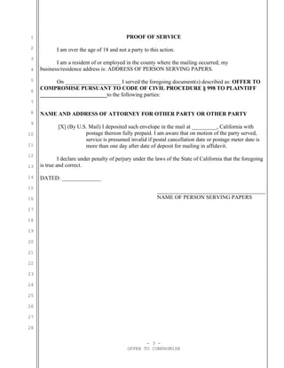 1                                           PROOF OF SERVICE
 2          I am over the age of 18 and not a party to this action.
 3
            I am a resident of or employed in the county where the mailing occurred; my
 4   business/residence address is: ADDRESS OF PERSON SERVING PAPERS.
 5         On ____________________ I served the foregoing document(s) described as: OFFER TO
 6
     COMPROMISE PURSUANT TO CODE OF CIVIL PROCEDURE § 998 TO PLAINTIFF
     ________________________to the following parties:
 7

 8   NAME AND ADDRESS OF ATTORNEY FOR OTHER PARTY OR OTHER PARTY
 9
             [X] (By U.S. Mail) I deposited such envelope in the mail at _________, California with
10                      postage thereon fully prepaid. I am aware that on motion of the party served,
                        service is presumed invalid if postal cancellation date or postage meter date is
11                      more than one day after date of deposit for mailing in affidavit.
12
              I declare under penalty of perjury under the laws of the State of California that the foregoing
13   is true and correct.

14   DATED: ______________
15
                                                           _______________________________________
16                                                         NAME OF PERSON SERVING PAPERS

17

18

19

20

21

22

23

24

25

26

27

28


                                                    - 3 -
                                             OFFER TO COMPROMISE
 
