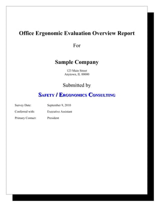 Office Ergonomic Evaluation Overview Report

                                            For


                           Sample Company
                                    123 Main Street
                                   Anytown, IL 00000


                                  Submitted by
                   SAFETY / ERGONOMICS CONSULTING
Survey Date:          September 9, 2010

Conferred with:       Executive Assistant

Primary Contact:      President
 