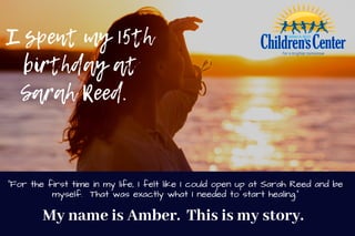 I spent my 5th
birthday at
Sarah Reed.  
My name is Amber. This is my story. 
1
"For the first time in my life, I felt like I could open up at Sarah Reed and be
myself. That was exactly what I needed to start healing."
 