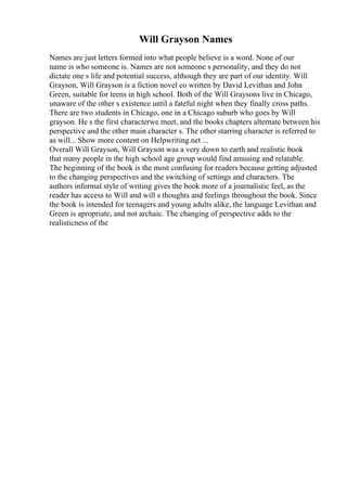 Will Grayson Names
Names are just letters formed into what people believe is a word. None of our
name is who someone is. Names are not someone s personality, and they do not
dictate one s life and potential success, although they are part of our identity. Will
Grayson, Will Grayson is a fiction novel co written by David Levithan and John
Green, suitable for teens in high school. Both of the Will Graysons live in Chicago,
unaware of the other s existence until a fateful night when they finally cross paths.
There are two students in Chicago, one in a Chicago suburb who goes by Will
grayson. He s the first characterwe meet, and the books chapters alternate between his
perspective and the other main character s. The other starring character is referred to
as will... Show more content on Helpwriting.net ...
Overall Will Grayson, Will Grayson was a very down to earth and realistic book
that many people in the high school age group would find amusing and relatable.
The beginning of the book is the most confusing for readers because getting adjusted
to the changing perspectives and the switching of settings and characters. The
authors informal style of writing gives the book more of a journalistic feel, as the
reader has access to Will and will s thoughts and feelings throughout the book. Since
the book is intended for teenagers and young adults alike, the language Levithan and
Green is apropriate, and not archaic. The changing of perspective adds to the
realisticness of the
 