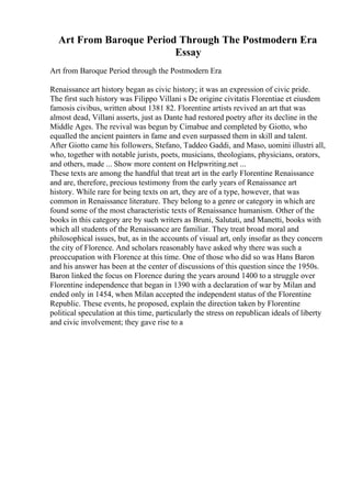 Art From Baroque Period Through The Postmodern Era
Essay
Art from Baroque Period through the Postmodern Era
Renaissance art history began as civic history; it was an expression of civic pride.
The first such history was Filippo Villani s De origine civitatis Florentiae et eiusdem
famosis civibus, written about 1381 82. Florentine artists revived an art that was
almost dead, Villani asserts, just as Dante had restored poetry after its decline in the
Middle Ages. The revival was begun by Cimabue and completed by Giotto, who
equalled the ancient painters in fame and even surpassed them in skill and talent.
After Giotto came his followers, Stefano, Taddeo Gaddi, and Maso, uomini illustri all,
who, together with notable jurists, poets, musicians, theologians, physicians, orators,
and others, made ... Show more content on Helpwriting.net ...
These texts are among the handful that treat art in the early Florentine Renaissance
and are, therefore, precious testimony from the early years of Renaissance art
history. While rare for being texts on art, they are of a type, however, that was
common in Renaissance literature. They belong to a genre or category in which are
found some of the most characteristic texts of Renaissance humanism. Other of the
books in this category are by such writers as Bruni, Salutati, and Manetti, books with
which all students of the Renaissance are familiar. They treat broad moral and
philosophical issues, but, as in the accounts of visual art, only insofar as they concern
the city of Florence. And scholars reasonably have asked why there was such a
preoccupation with Florence at this time. One of those who did so was Hans Baron
and his answer has been at the center of discussions of this question since the 1950s.
Baron linked the focus on Florence during the years around 1400 to a struggle over
Florentine independence that began in 1390 with a declaration of war by Milan and
ended only in 1454, when Milan accepted the independent status of the Florentine
Republic. These events, he proposed, explain the direction taken by Florentine
political speculation at this time, particularly the stress on republican ideals of liberty
and civic involvement; they gave rise to a
 