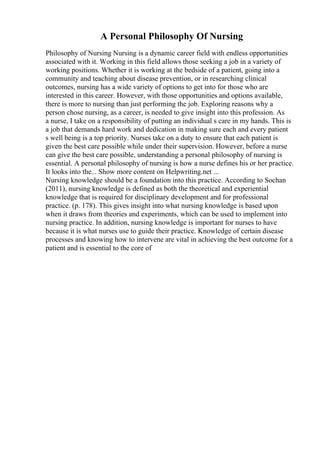 A Personal Philosophy Of Nursing
Philosophy of Nursing Nursing is a dynamic career field with endless opportunities
associated with it. Working in this field allows those seeking a job in a variety of
working positions. Whether it is working at the bedside of a patient, going into a
community and teaching about disease prevention, or in researching clinical
outcomes, nursing has a wide variety of options to get into for those who are
interested in this career. However, with those opportunities and options available,
there is more to nursing than just performing the job. Exploring reasons why a
person chose nursing, as a career, is needed to give insight into this profession. As
a nurse, I take on a responsibility of putting an individual s care in my hands. This is
a job that demands hard work and dedication in making sure each and every patient
s well being is a top priority. Nurses take on a duty to ensure that each patient is
given the best care possible while under their supervision. However, before a nurse
can give the best care possible, understanding a personal philosophy of nursing is
essential. A personal philosophy of nursing is how a nurse defines his or her practice.
It looks into the... Show more content on Helpwriting.net ...
Nursing knowledge should be a foundation into this practice. According to Sochan
(2011), nursing knowledge is defined as both the theoretical and experiential
knowledge that is required for disciplinary development and for professional
practice. (p. 178). This gives insight into what nursing knowledge is based upon
when it draws from theories and experiments, which can be used to implement into
nursing practice. In addition, nursing knowledge is important for nurses to have
because it is what nurses use to guide their practice. Knowledge of certain disease
processes and knowing how to intervene are vital in achieving the best outcome for a
patient and is essential to the core of
 