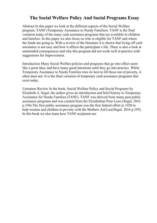 The Social Welfare Policy And Social Programs Essay
Abstract In this paper we look at the different aspects of the Social Welfare
program, TANF (Temporary Assistance to Needy Families). TANF is the final
variation today of the many cash assistance programs that are available to children
and families. In this paper we also focus on who is eligible for TANF and where
the funds are going to. With a review of the literature it is shown that living off cash
assistance is not easy and how it affects the participant s life. There is also a look at
unintended consequences and why this program did not work well in practice with
suggestions for improvement.
Introduction Many Social Welfare policies and programs that go into effect seem
like a great idea, and have many good intentions until they go into practice. While
Temporary Assistance to Needy Families tries its best to lift those out of poverty, it
often does not. It is the final variation of temporary cash assistance programs that
exist today.
Literature Review In the book, Social Welfare Policy and Social Programs by
Elizabeth A. Segal, the author gives an introduction and brief history to Temporary
Assistance for Needy Families (TANF). TANF was derived from many past public
assistance programs and was created from the Elizabethan Poor Laws (Segal, 2016
p.194).The first public assistance program was the first federal effort in 1920 to
help women and children in poverty with the Mothers Aid Law(Segal, 2016 p.195).
In this book we also learn how TANF recipients are
 