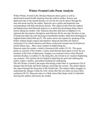 Winter Frontal Lobe Poem Analysis
Within Winter, Frontal Lobe, Brecken Hancock shares grief, as well as
deteriorated mental health steaming from the authors mother. Sorrow and
depression due to the mental distance of a loved one can be shown through the
tone and mood used by the author. Hancock uses a guilty and desperate tone
corresponding with dark and dreary diction. This aspect results from the sadness
and hopelessness that Hancock projects to us about the devastating illness that is
slowly taking her mother s life. Hancock describes dark hair as blighted (1) to
represent the devastation, disruption, and infection felt by not only the hairs on top
of heads but rather the cells decaying in heartbroken bodies. Dark hairs belonging to
slighted bodies [that] blob up (5). The author shows her repulse by speaking of the
bodies without proper respect and attention. Hancock describes her hand as
cauterized (7) in which infection and illness of physical wounds may be healed yet
mental illness may... Show more content on Helpwriting.net ...
Hancock states her mother s mind is festooned with weeds (18 19) . This quote
paints us a picture of her mother s watery mind that has been taken over by the sea
monsters in the form of depression. Imagery was used previously when Hancock
mentions Kraken, Leviathan (7). By doing this, she invited us to visualize frightening
sea creatures. This stylistic device helped in depicting the grief and suffering the
author, author s mother, and authors husband are undergoing.
The title Winter, Frontal Lobe argues that during winter there is a profusion (16) of
changes that the body and brain undergo, much like the seasons. The author depicts
this aspect through the dissection of the frontal lobe. The authors father struggles to
understand the changes within his wife s brain after His axe [fails to] cleave [his]
confusion (20 23). Hancock states it is Dark where Dad chops a hole (1) therefore
showing the sadness and misery the mother
 