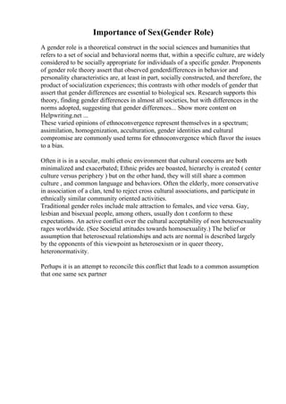 Importance of Sex(Gender Role)
A gender role is a theoretical construct in the social sciences and humanities that
refers to a set of social and behavioral norms that, within a specific culture, are widely
considered to be socially appropriate for individuals of a specific gender. Proponents
of gender role theory assert that observed genderdifferences in behavior and
personality characteristics are, at least in part, socially constructed, and therefore, the
product of socialization experiences; this contrasts with other models of gender that
assert that gender differences are essential to biological sex. Research supports this
theory, finding gender differences in almost all societies, but with differences in the
norms adopted, suggesting that gender differences... Show more content on
Helpwriting.net ...
These varied opinions of ethnoconvergence represent themselves in a spectrum;
assimilation, homogenization, acculturation, gender identities and cultural
compromise are commonly used terms for ethnoconvergence which flavor the issues
to a bias.
Often it is in a secular, multi ethnic environment that cultural concerns are both
minimalized and exacerbated; Ethnic prides are boasted, hierarchy is created ( center
culture versus periphery ) but on the other hand, they will still share a common
culture , and common language and behaviors. Often the elderly, more conservative
in association of a clan, tend to reject cross cultural associations, and participate in
ethnically similar community oriented activities.
Traditional gender roles include male attraction to females, and vice versa. Gay,
lesbian and bisexual people, among others, usually don t conform to these
expectations. An active conflict over the cultural acceptability of non heterosexuality
rages worldwide. (See Societal attitudes towards homosexuality.) The belief or
assumption that heterosexual relationships and acts are normal is described largely
by the opponents of this viewpoint as heterosexism or in queer theory,
heteronormativity.
Perhaps it is an attempt to reconcile this conflict that leads to a common assumption
that one same sex partner
 