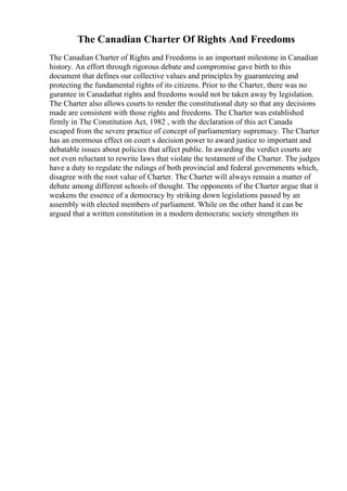 The Canadian Charter Of Rights And Freedoms
The Canadian Charter of Rights and Freedoms is an important milestone in Canadian
history. An effort through rigorous debate and compromise gave birth to this
document that defines our collective values and principles by guaranteeing and
protecting the fundamental rights of its citizens. Prior to the Charter, there was no
gurantee in Canadathat rights and freedoms would not be taken away by legislation.
The Charter also allows courts to render the constitutional duty so that any decisions
made are consistent with those rights and freedoms. The Charter was established
firmly in The Constitution Act, 1982 , with the declaration of this act Canada
escaped from the severe practice of concept of parliamentary supremacy. The Charter
has an enormous effect on court s decision power to award justice to important and
debatable issues about policies that affect public. In awarding the verdict courts are
not even reluctant to rewrite laws that violate the testament of the Charter. The judges
have a duty to regulate the rulings of both provincial and federal governments which,
disagree with the root value of Charter. The Charter will always remain a matter of
debate among different schools of thought. The opponents of the Charter argue that it
weakens the essence of a democracy by striking down legislations passed by an
assembly with elected members of parliament. While on the other hand it can be
argued that a written constitution in a modern democratic society strengthen its
 