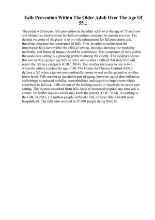 Falls Prevention Within The Older Adult Over The Age Of
55...
The paper will discuss falls prevention in the older adult over the age of 55 and new
and alternative interventions for fall prevention compared to current practice. The
desired outcome of the paper is to provide information for fall prevention and,
therefore, decrease the occurrence of falls. First, in order to understand the
importance falls have within the clinical setting, statistics showing the mortality,
morbidity and financial impact should be understood. The occurrence of falls within
the acute care setting is a growing problem among the elderly. The evidence shows
that one in three people aged 65 or older will sustain a falland that only half will
report the fall to a caregiver (CDC, 2014). The number increases to one in two
when the patient reaches the age of 80. The Center for Disease Control (CDC)
defines a fall when a person unintentionally comes to rest on the ground or another
lower level. Falls are not an inevitable part of aging, however, aging does influence
such things as reduced mobility, comorbidities, and cognitive impairment which
contribute to fall risk. Falls are one of the leading causes of injuriesin the acute care
setting. The injuries sustained from falls leads to increased hospital stay time and a
chance for further injuries which may harm the patient (CDC, 2014). According to
the CDC in 2013, 2.5 million people suffered a fall, of these falls 734,000 were
hospitalized. The falls also resulted in 22,900 people dying from fall
 