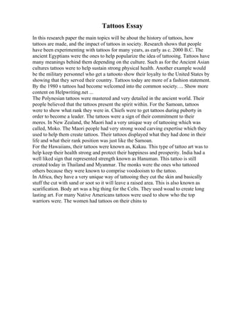 Tattoos Essay
In this research paper the main topics will be about the history of tattoos, how
tattoos are made, and the impact of tattoos in society. Research shows that people
have been experimenting with tattoos for many years, as early as c. 2000 B.C. The
ancient Egyptians were the ones to help popularize the idea of tattooing. Tattoos have
many meanings behind them depending on the culture. Such as for the Ancient Asian
cultures tattoos were to help sustain strong physical health. Another example would
be the military personnel who get a tattooto show their loyalty to the United States by
showing that they served their country. Tattoos today are more of a fashion statement.
By the 1980 s tattoos had become welcomed into the common society. ... Show more
content on Helpwriting.net ...
The Polynesian tattoos were mastered and very detailed in the ancient world. Their
people believed that the tattoos present the spirit within. For the Samoan, tattoos
were to show what rank they were in. Chiefs were to get tattoos during puberty in
order to become a leader. The tattoos were a sign of their commitment to their
mores. In New Zealand, the Maori had a very unique way of tattooing which was
called, Moko. The Maori people had very strong wood carving expertise which they
used to help them create tattoos. Their tattoos displayed what they had done in their
life and what their rank position was just like the Samoan.
For the Hawaiians, their tattoos were known as, Kakau. This type of tattoo art was to
help keep their health strong and protect their happiness and prosperity. India had a
well liked sign that represented strength known as Hanuman. This tattoo is still
created today in Thailand and Myanmar. The monks were the ones who tattooed
others because they were known to comprise voodooism to the tattoo.
In Africa, they have a very unique way of tattooing they cut the skin and basically
stuff the cut with sand or soot so it will leave a raised area. This is also known as
scarification. Body art was a big thing for the Celts. They used woad to create long
lasting art. For many Native Americans tattoos were used to show who the top
warriors were. The women had tattoos on their chins to
 