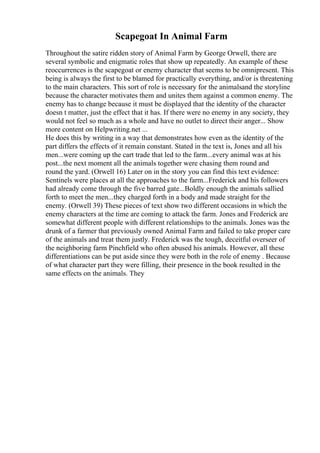 Scapegoat In Animal Farm
Throughout the satire ridden story of Animal Farm by George Orwell, there are
several symbolic and enigmatic roles that show up repeatedly. An example of these
reoccurrences is the scapegoat or enemy character that seems to be omnipresent. This
being is always the first to be blamed for practically everything, and/or is threatening
to the main characters. This sort of role is necessary for the animalsand the storyline
because the character motivates them and unites them against a common enemy. The
enemy has to change because it must be displayed that the identity of the character
doesn t matter, just the effect that it has. If there were no enemy in any society, they
would not feel so much as a whole and have no outlet to direct their anger... Show
more content on Helpwriting.net ...
He does this by writing in a way that demonstrates how even as the identity of the
part differs the effects of it remain constant. Stated in the text is, Jones and all his
men...were coming up the cart trade that led to the farm...every animal was at his
post...the next moment all the animals together were chasing them round and
round the yard. (Orwell 16) Later on in the story you can find this text evidence:
Sentinels were places at all the approaches to the farm...Frederick and his followers
had already come through the five barred gate...Boldly enough the animals sallied
forth to meet the men...they charged forth in a body and made straight for the
enemy. (Orwell 39) These pieces of text show two different occasions in which the
enemy characters at the time are coming to attack the farm. Jones and Frederick are
somewhat different people with different relationships to the animals. Jones was the
drunk of a farmer that previously owned Animal Farm and failed to take proper care
of the animals and treat them justly. Frederick was the tough, deceitful overseer of
the neighboring farm Pinchfield who often abused his animals. However, all these
differentiations can be put aside since they were both in the role of enemy . Because
of what character part they were filling, their presence in the book resulted in the
same effects on the animals. They
 